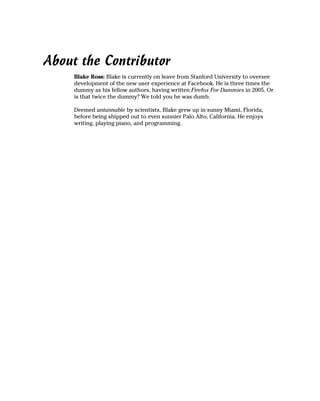 About the Contributor
     Blake Ross: Blake is currently on leave from Stanford University to oversee
     development of the new user experience at Facebook. He is three times the
     dummy as his fellow authors, having written Firefox For Dummies in 2005. Or
     is that twice the dummy? We told you he was dumb.

     Deemed untannable by scientists, Blake grew up in sunny Miami, Florida,
     before being shipped out to even sunnier Palo Alto, California. He enjoys
     writing, playing piano, and programming.
 