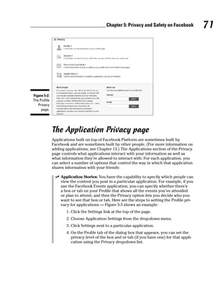 Chapter 5: Privacy and Safety on Facebook           71




Figure 5-2:
The Profile
   Privacy
     page.




              The Application Privacy page
              Applications built on top of Facebook Platform are sometimes built by
              Facebook and are sometimes built by other people. (For more information on
              adding applications, see Chapter 13.) The Applications section of the Privacy
              page controls what applications interact with your information as well as
              what information they’re allowed to interact with. For each application, you
              can select a number of options that control the way in which that application
              shares information with your friends:

               ✓ Application Stories: You have the capability to specify which people can
                 view the content you post in a particular application. For example, if you
                 use the Facebook Events application, you can specify whether there’s
                 a box or tab on your Profile that shows all the events you’ve attended
                 or plan to attend, and then the Privacy option lets you decide who you
                 want to see that box or tab. Here are the steps to setting the Profile pri-
                 vacy for applications — Figure 5-3 shows an example:
                     1. Click the Settings link at the top of the page.
                     2. Choose Application Settings from the drop-down menu.
                     3. Click Settings next to a particular application.
                     4. On the Profile tab of the dialog box that appears, you can set the
                        privacy level of the box and or tab (if you have one) for that appli-
                        cation using the Privacy drop-down list.
 