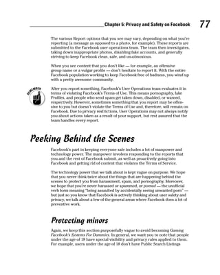 Chapter 5: Privacy and Safety on Facebook           77
     The various Report options that you see may vary, depending on what you’re
     reporting (a message as opposed to a photo, for example). These reports are
     submitted to the Facebook user operations team. The team then investigates,
     taking down inappropriate photos, disabling fake accounts, and generally
     striving to keep Facebook clean, safe, and un-obnoxious.

     When you see content that you don’t like — for example, an offensive
     group name or a vulgar profile — don’t hesitate to report it. With the entire
     Facebook population working to keep Facebook free of badness, you wind up
     with a pretty awesome community.

     After you report something, Facebook’s User Operations team evaluates it in
     terms of violating Facebook’s Terms of Use. This means pornography, fake
     Profiles, and people who send spam get taken down, disabled, or warned,
     respectively. However, sometimes something that you report may be offen-
     sive to you but doesn’t violate the Terms of Use and, therefore, will remain on
     Facebook. Due to privacy restrictions, User Operations may not always notify
     you about actions taken as a result of your support, but rest assured that the
     team handles every report.




Peeking Behind the Scenes
     Facebook’s part in keeping everyone safe includes a lot of manpower and
     technology power. The manpower involves responding to the reports that
     you and the rest of Facebook submit, as well as proactively going into
     Facebook and getting rid of content that violates the Terms of Service.

     The technology power that we talk about is kept vague on purpose. We hope
     that you never think twice about the things that are happening behind the
     scenes to protect you from harassment, spam, and pornography. Moreover,
     we hope that you’re never harassed or spammed, or porned — the unofficial
     verb form meaning “being assaulted by accidentally seeing unwanted porn” —
     but just so you know that Facebook is actively thinking about user safety and
     privacy, we talk about a few of the general areas where Facebook does a lot of
     preventive work.



     Protecting minors
     Again, we keep this section purposefully vague to avoid becoming Gaming
     Facebook’s Systems For Dummies. In general, we want you to note that people
     under the age of 18 have special visibility and privacy rules applied to them.
     For example, users under the age of 18 don’t have Public Search Listings
 