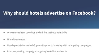 Why should hotels advertise on Facebook?
● Drive more direct bookings and minimize those from OTAs
● Brand awareness
● Reach past visitors who left your site prior to booking with retargeting campaigns
● Run prospecting campaigns targeting lookalike audiences
 