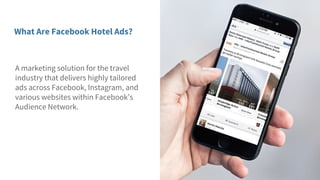 A marketing solution for the travel
industry that delivers highly tailored
ads across Facebook, Instagram, and
various websites within Facebook’s
Audience Network.
What Are Facebook Hotel Ads?
 