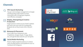 Channels
Target previous visitors to your hotel’s website
and reach new users with our strategically
designed ads as they browse other relevant
sites.
Reach a highly targeted audience in creative
ways through popular social platforms such as
Facebook and Instagram.
Social Media Marketing
Metasearch Placement
Drive traffic from metasearch sites
(TripAdvisor, Google, Kayak, Trivago, WeGo,
etc.) and get the best value for your ad spend.
Display, Retargeting & Creative
Production
PPC Search Marketing
Pay-per-click strategic management on Google
and Bing/Yahoo helps hotels increase
interested traffic through geo-targeted,
cost-effective campaigns.
 