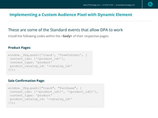 These are some of the Standard events that allow DPA to work
Install the following codes within the <body> of their respective pages:
Product Pages:
window._fbq.push(['track', 'ViewContent', {
content_ids: ['<product_id>'],
content_type: 'product'
product_catalog_id: '<catalog_id>'
}]);
Sale Confirmation Page:
window._fbq.push(["track", "Purchase", {
content_ids: ['<product_id1>', '<product_id2>'],
content_type: 'product'
product_catalog_id: '<catalog_id>'
}]);
www.CPCStrategy.com | 619.501.6138 | contact@cpcstrategy.com
Implementing a Custom Audience Pixel with Dynamic Element
 