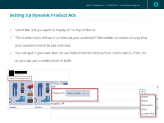www.CPCStrategy.com | 619.501.6138 | contact@cpcstrategy.com
Setting Up Dynamic Product Ads
✓ Select the text you want to display at the top of the ad.
✓ This is where you will want to relate to your audience.* Remember to create ad copy that
your audience wants to see and read.
✓ You can put in your own text, or use fields from the feed such as Brand, Name, Price, Etc.
or you can use a combination of both.
 