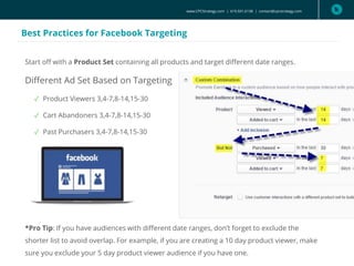 www.CPCStrategy.com | 619.501.6138 | contact@cpcstrategy.com
Best Practices for Facebook Targeting
Start off with a Product Set containing all products and target different date ranges.
Different Ad Set Based on Targeting
✓ Product Viewers 3,4-7,8-14,15-30
✓ Cart Abandoners 3,4-7,8-14,15-30
✓ Past Purchasers 3,4-7,8-14,15-30
*Pro Tip: If you have audiences with different date ranges, don’t forget to exclude the
shorter list to avoid overlap. For example, if you are creating a 10 day product viewer, make
sure you exclude your 5 day product viewer audience if you have one.
 