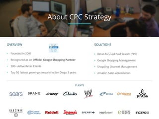 OVERVIEW
• Founded in 2007
• Recognized as an Official Google Shopping Partner
• 300+ Active Retail Clients
• Top 50 fastest growing company in San Diego 3 years
CLIENTS
About CPC Strategy
SOLUTIONS
• Retail-focused Paid Search (PPC)
• Google Shopping Management
• Shopping Channel Management
• Amazon Sales Acceleration
 