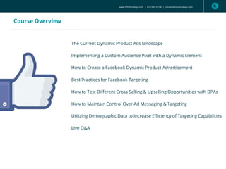 www.CPCStrategy.com | 619.501.6138 | contact@cpcstrategy.com
Course Overview
The Current Dynamic Product Ads landscape
Implementing a Custom Audience Pixel with a Dynamic Element
How to Create a Facebook Dynamic Product Advertisement
Best Practices for Facebook Targeting
How to Test Different Cross Selling & Upselling Opportunities with DPAs
How to Maintain Control Over Ad Messaging & Targeting
Utilizing Demographic Data to Increase Efficiency of Targeting Capabilities
Live Q&A
 