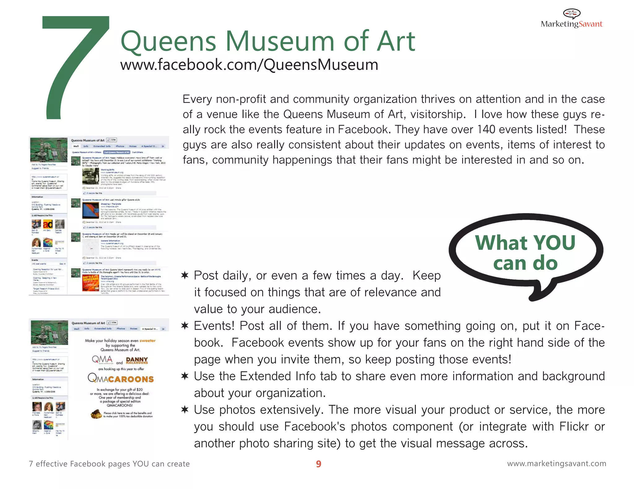 7                      Queens Museum of Art
                       www.facebook.com/QueensMuseum

                                       Every non-profit and community organization thrives on attention and in the case
                                       of a venue like the Queens Museum of Art, visitorship. I love how these guys re-
                                       ally rock the events feature in Facebook. They have over 140 events listed! These
                                       guys are also really consistent about their updates on events, items of interest to
                                       fans, community happenings that their fans might be interested in and so on.




                                                                                                What YOU
                                       Post daily, or even a few times a day. Keep
                                                                                                 can do
                                        it focused on things that are of relevance and
                                        value to your audience.
                                       Events! Post all of them. If you have something going on, put it on Face-
                                        book. Facebook events show up for your fans on the right hand side of the
                                        page when you invite them, so keep posting those events!
                                       Use the Extended Info tab to share even more information and background
                                        about your organization.
                                       Use photos extensively. The more visual your product or service, the more
                                        you should use Facebook's photos component (or integrate with Flickr or
                                        another photo sharing site) to get the visual message across.
7 effective Facebook pages YOU can create                        9                                    www.marketingsavant.com
 