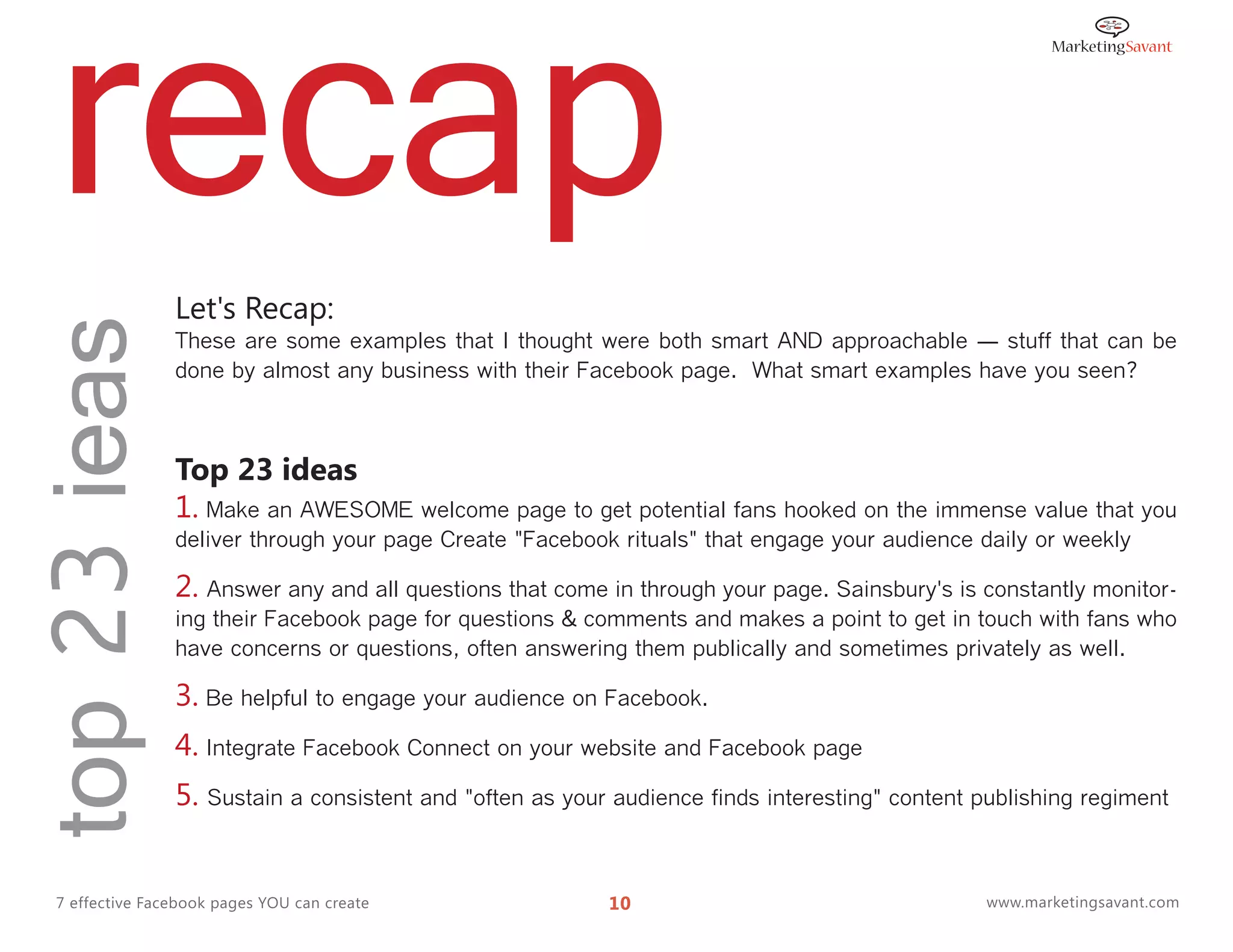 recap
top 23 ieas
                 Let's Recap:
                 These are some examples that I thought were both smart AND approachable ― stuff that can be
                 done by almost any business with their Facebook page. What smart examples have you seen?



                 Top 23 ideas
                 1. Make an AWESOME welcome page to get potential fans hooked on the immense value that you
                 deliver through your page Create "Facebook rituals" that engage your audience daily or weekly

                 2. Answer any and all questions that come in through your page. Sainsbury's is constantly monitor-
                 ing their Facebook page for questions & comments and makes a point to get in touch with fans who
                 have concerns or questions, often answering them publically and sometimes privately as well.

                 3. Be helpful to engage your audience on Facebook.
                 4. Integrate Facebook Connect on your website and Facebook page
                 5. Sustain a consistent and "often as your audience finds interesting" content publishing regiment


  7 effective Facebook pages YOU can create                10                                    www.marketingsavant.com
 