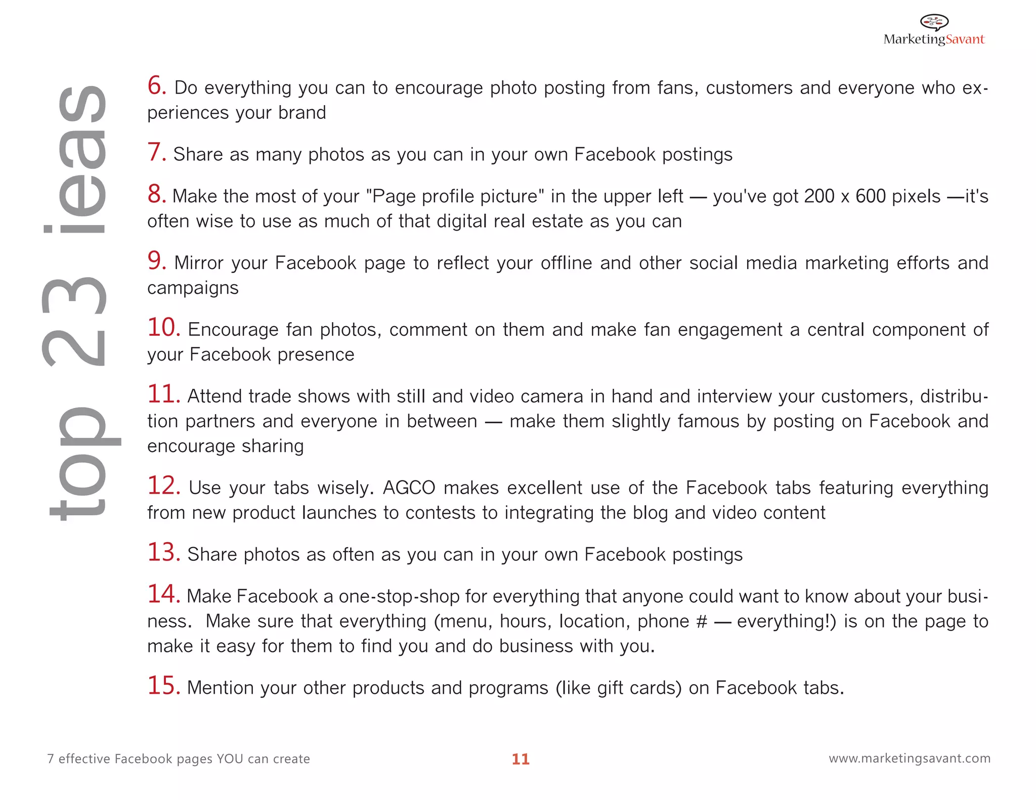 top 23 ieas      6. Do everything you can to encourage photo posting from fans, customers and everyone who ex-
                 periences your brand

                 7. Share as many photos as you can in your own Facebook postings
                 8. Make the most of your "Page profile picture" in the upper left ― you've got 200 x 600 pixels ―it's
                 often wise to use as much of that digital real estate as you can

                 9. Mirror your Facebook page to reflect your offline and other social media marketing efforts and
                 campaigns

                 10. Encourage fan photos, comment on them and make fan engagement a central component of
                 your Facebook presence

                 11. Attend trade shows with still and video camera in hand and interview your customers, distribu-
                 tion partners and everyone in between ― make them slightly famous by posting on Facebook and
                 encourage sharing

                 12.  Use your tabs wisely. AGCO makes excellent use of the Facebook tabs featuring everything
                 from new product launches to contests to integrating the blog and video content

                 13. Share photos as often as you can in your own Facebook postings
                 14. Make Facebook a one-stop-shop for everything that anyone could want to know about your busi-
                 ness. Make sure that everything (menu, hours, location, phone # ― everything!) is on the page to
                 make it easy for them to find you and do business with you.

                 15. Mention your other products and programs (like gift cards) on Facebook tabs.

  7 effective Facebook pages YOU can create                 11                                    www.marketingsavant.com
 