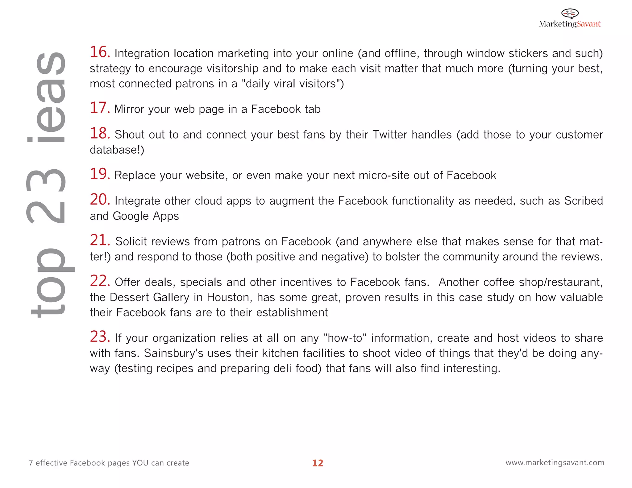 top 23 ieas      16. Integration location marketing into your online (and offline, through window stickers and such)
                 strategy to encourage visitorship and to make each visit matter that much more (turning your best,
                 most connected patrons in a "daily viral visitors")

                 17. Mirror your web page in a Facebook tab
                 18. Shout out to and connect your best fans by their Twitter handles (add those to your customer
                 database!)

                 19. Replace your website, or even make your next micro-site out of Facebook
                 20. Integrate other cloud apps to augment the Facebook functionality as needed, such as Scribed
                 and Google Apps

                 21. Solicit reviews from patrons on Facebook (and anywhere else that makes sense for that mat-
                 ter!) and respond to those (both positive and negative) to bolster the community around the reviews.

                 22. Offer deals, specials and other incentives to Facebook fans.   Another coffee shop/restaurant,
                 the Dessert Gallery in Houston, has some great, proven results in this case study on how valuable
                 their Facebook fans are to their establishment

                 23. If your organization relies at all on any "how-to" information, create and host videos to share
                 with fans. Sainsbury's uses their kitchen facilities to shoot video of things that they'd be doing any-
                 way (testing recipes and preparing deli food) that fans will also find interesting.




  7 effective Facebook pages YOU can create                  12                                     www.marketingsavant.com
 