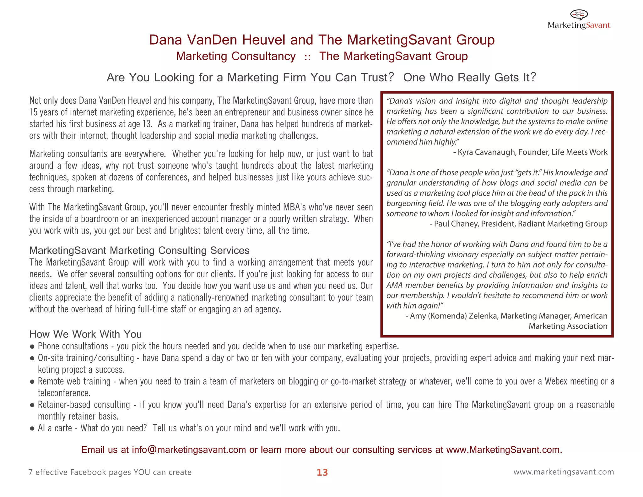 Dana VanDen Heuvel and The MarketingSavant Group
                                          Marketing Consultancy :: The MarketingSavant Group
                      Are You Looking for a Marketing Firm You Can Trust? One Who Really Gets It?
Not only does Dana VanDen Heuvel and his company, The MarketingSavant Group, have more than            “Dana’s vision and insight into digital and thought leadership
15 years of internet marketing experience, he's been an entrepreneur and business owner since he       marketing has been a significant contribution to our business.
started his first business at age 13. As a marketing trainer, Dana has helped hundreds of market-      He offers not only the knowledge, but the systems to make online
                                                                                                       marketing a natural extension of the work we do every day. I rec-
ers with their internet, thought leadership and social media marketing challenges.
                                                                                                       ommend him highly.”
Marketing consultants are everywhere. Whether you're looking for help now, or just want to bat                              - Kyra Cavanaugh, Founder, Life Meets Work
around a few ideas, why not trust someone who's taught hundreds about the latest marketing
                                                                                                       “Dana is one of those people who just “gets it.” His knowledge and
techniques, spoken at dozens of conferences, and helped businesses just like yours achieve suc-
                                                                                                       granular understanding of how blogs and social media can be
cess through marketing.                                                                                used as a marketing tool place him at the head of the pack in this
                                                                                                       burgeoning field. He was one of the blogging early adopters and
With The MarketingSavant Group, you'll never encounter freshly minted MBA's who've never seen
                                                                                                       someone to whom I looked for insight and information.”
the inside of a boardroom or an inexperienced account manager or a poorly written strategy. When                   - Paul Chaney, President, Radiant Marketing Group
you work with us, you get our best and brightest talent every time, all the time.
                                                                                                       “I’ve had the honor of working with Dana and found him to be a
MarketingSavant Marketing Consulting Services                                                          forward-thinking visionary especially on subject matter pertain-
The MarketingSavant Group will work with you to find a working arrangement that meets your             ing to interactive marketing. I turn to him not only for consulta-
needs. We offer several consulting options for our clients. If you're just looking for access to our   tion on my own projects and challenges, but also to help enrich
ideas and talent, well that works too. You decide how you want use us and when you need us. Our        AMA member benefits by providing information and insights to
clients appreciate the benefit of adding a nationally-renowned marketing consultant to your team       our membership. I wouldn’t hesitate to recommend him or work
without the overhead of hiring full-time staff or engaging an ad agency.                               with him again!”
                                                                                                              - Amy (Komenda) Zelenka, Marketing Manager, American
                                                                                                                                                  Marketing Association
How We Work With You
● Phone consultations - you pick the hours needed and you decide when to use our marketing expertise.
● On-site training/consulting - have Dana spend a day or two or ten with your company, evaluating your projects, providing expert advice and making your next mar-
  keting project a success.
● Remote web training - when you need to train a team of marketers on blogging or go-to-market strategy or whatever, we'll come to you over a Webex meeting or a
  teleconference.
● Retainer-based consulting - if you know you'll need Dana's expertise for an extensive period of time, you can hire The MarketingSavant group on a reasonable
  monthly retainer basis.
● Al a carte - What do you need? Tell us what's on your mind and we'll work with you.

               Email us at info@marketingsavant.com or learn more about our consulting services at www.MarketingSavant.com.

7 effective Facebook pages YOU can create                                          13                                                       www.marketingsavant.com
 