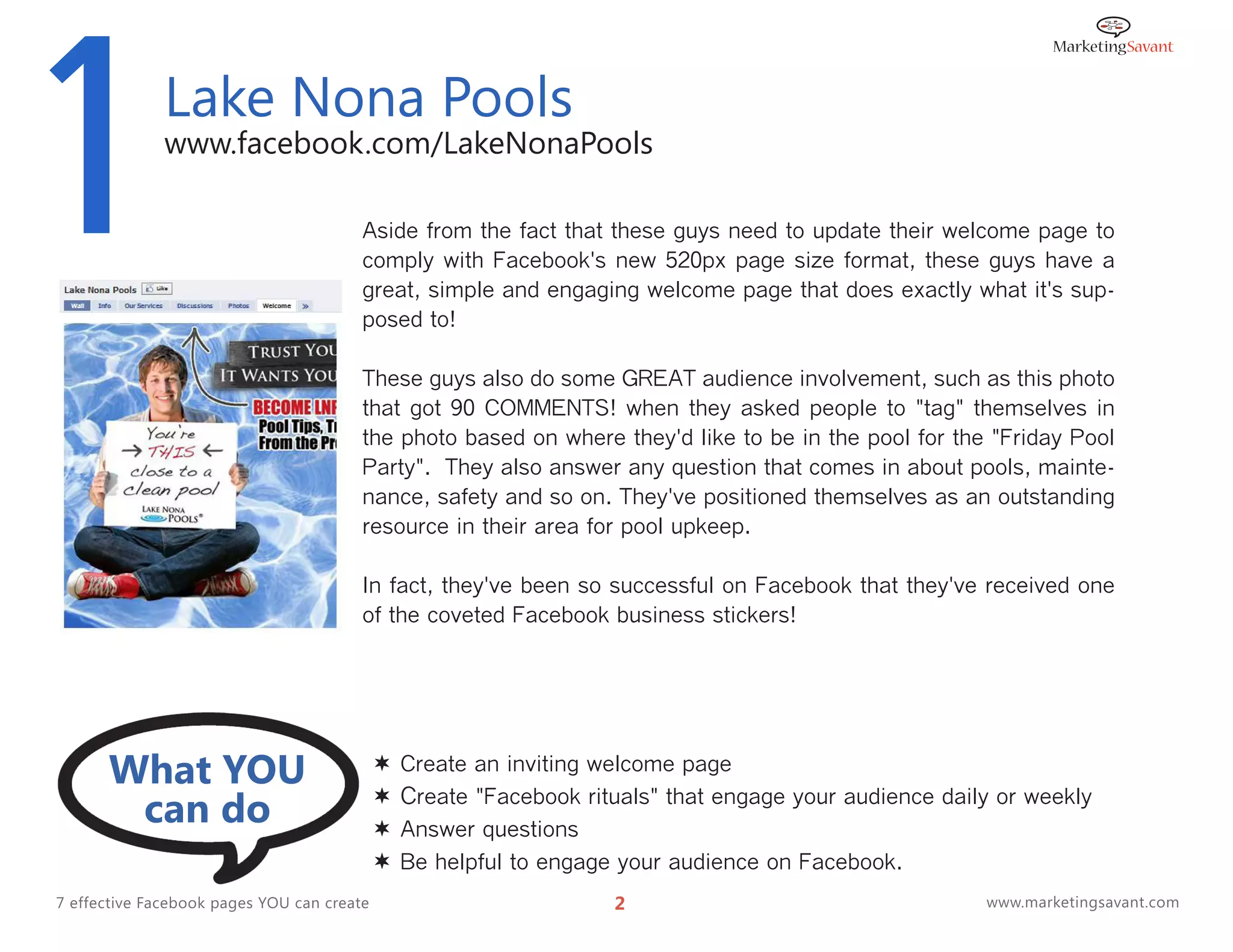 1             Lake Nona Pools
              www.facebook.com/LakeNonaPools

                                        Aside from the fact that these guys need to update their welcome page to
                                        comply with Facebook's new 520px page size format, these guys have a
                                        great, simple and engaging welcome page that does exactly what it's sup-
                                        posed to!

                                        These guys also do some GREAT audience involvement, such as this photo
                                        that got 90 COMMENTS! when they asked people to "tag" themselves in
                                        the photo based on where they'd like to be in the pool for the "Friday Pool
                                        Party". They also answer any question that comes in about pools, mainte-
                                        nance, safety and so on. They've positioned themselves as an outstanding
                                        resource in their area for pool upkeep.

                                        In fact, they've been so successful on Facebook that they've received one
                                        of the coveted Facebook business stickers!




      What YOU                                 Create an inviting welcome page

       can do                               
                                            
                                                Create "Facebook rituals" that engage your audience daily or weekly
                                                Answer questions
                                               Be helpful to engage your audience on Facebook.
7 effective Facebook pages YOU can create                           2                                   www.marketingsavant.com
 