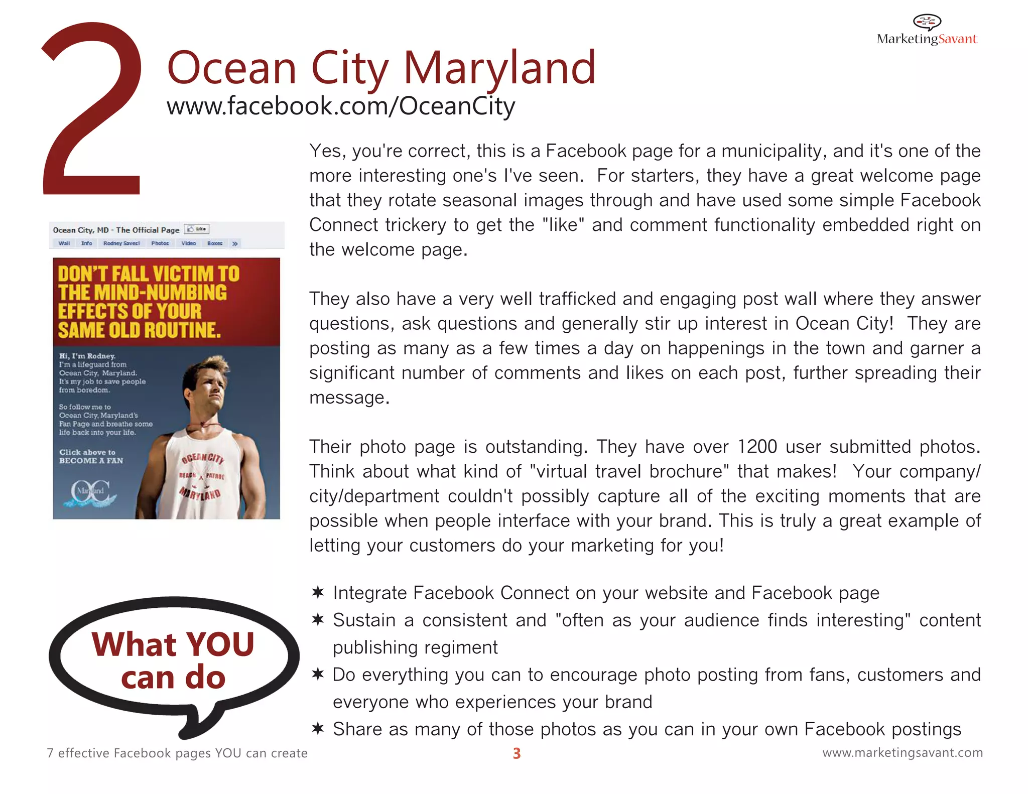 2                 Ocean City Maryland
                  www.facebook.com/OceanCity
                                            Yes, you're correct, this is a Facebook page for a municipality, and it's one of the
                                            more interesting one's I've seen. For starters, they have a great welcome page
                                            that they rotate seasonal images through and have used some simple Facebook
                                            Connect trickery to get the "like" and comment functionality embedded right on
                                            the welcome page.

                                            They also have a very well trafficked and engaging post wall where they answer
                                            questions, ask questions and generally stir up interest in Ocean City! They are
                                            posting as many as a few times a day on happenings in the town and garner a
                                            significant number of comments and likes on each post, further spreading their
                                            message.

                                            Their photo page is outstanding. They have over 1200 user submitted photos.
                                            Think about what kind of "virtual travel brochure" that makes! Your company/
                                            city/department couldn't possibly capture all of the exciting moments that are
                                            possible when people interface with your brand. This is truly a great example of
                                            letting your customers do your marketing for you!

                                             Integrate Facebook Connect on your website and Facebook page
                                             Sustain a consistent and "often as your audience finds interesting" content
      What YOU                                publishing regiment
       can do                                Do everything you can to encourage photo posting from fans, customers and
                                              everyone who experiences your brand
                                             Share as many of those photos as you can in your own Facebook postings
7 effective Facebook pages YOU can create                            3                                      www.marketingsavant.com
 