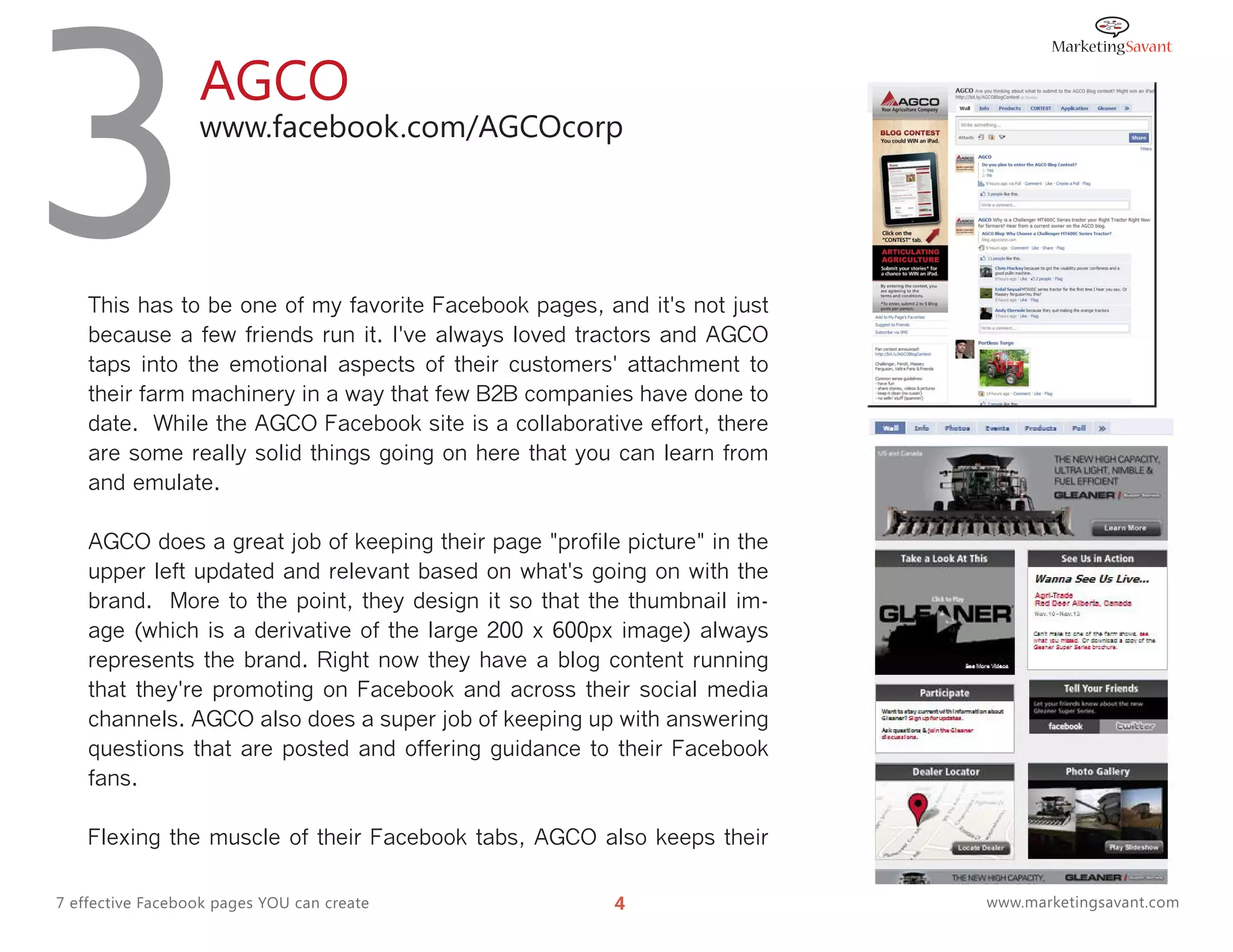 3                 AGCO
                  www.facebook.com/AGCOcorp




    This has to be one of my favorite Facebook pages, and it's not just
    because a few friends run it. I've always loved tractors and AGCO
    taps into the emotional aspects of their customers' attachment to
    their farm machinery in a way that few B2B companies have done to
    date. While the AGCO Facebook site is a collaborative effort, there
    are some really solid things going on here that you can learn from
    and emulate.

    AGCO does a great job of keeping their page "profile picture" in the
    upper left updated and relevant based on what's going on with the
    brand. More to the point, they design it so that the thumbnail im-
    age (which is a derivative of the large 200 x 600px image) always
    represents the brand. Right now they have a blog content running
    that they're promoting on Facebook and across their social media
    channels. AGCO also does a super job of keeping up with answering
    questions that are posted and offering guidance to their Facebook
    fans.

    Flexing the muscle of their Facebook tabs, AGCO also keeps their

7 effective Facebook pages YOU can create               4                  www.marketingsavant.com
 
