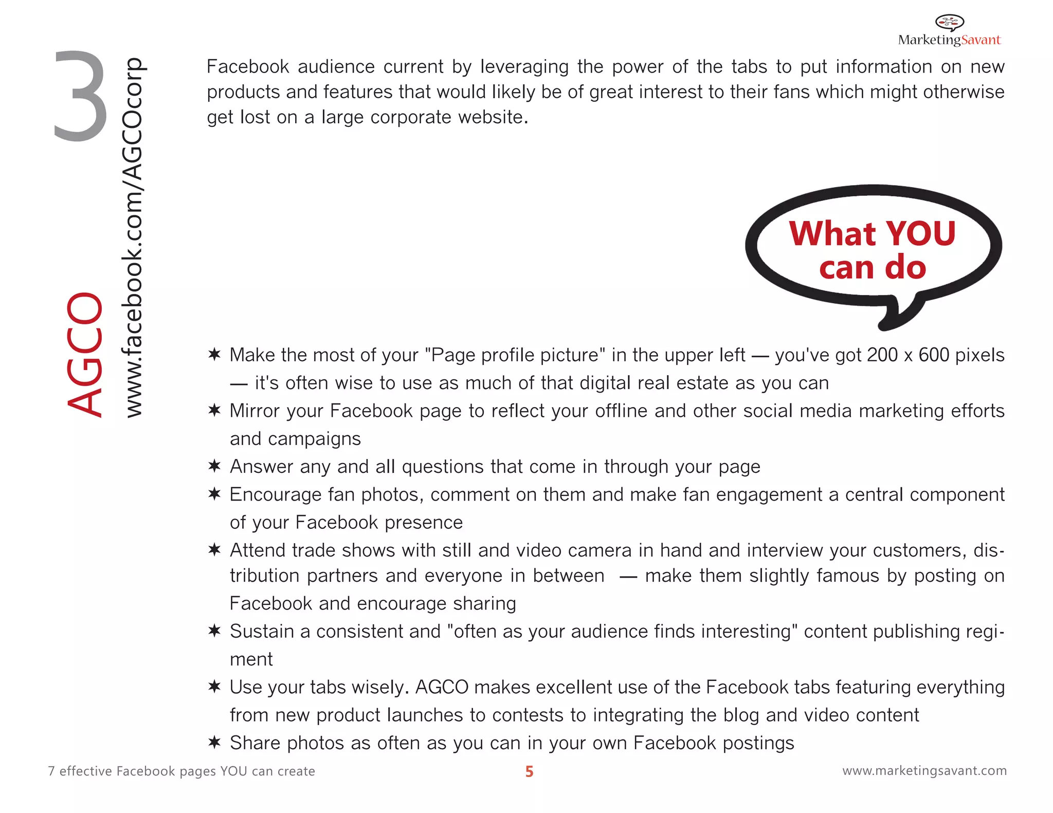 3         www.facebook.com/AGCOcorp
                                      Facebook audience current by leveraging the power of the tabs to put information on new
                                      products and features that would likely be of great interest to their fans which might otherwise
                                      get lost on a large corporate website.




                                                                                                            What YOU
                                                                                                             can do
AGCO




                                       Make the most of your "Page profile picture" in the upper left ― you've got 200 x 600 pixels
                                          ― it's often wise to use as much of that digital real estate as you can
                                         Mirror your Facebook page to reflect your offline and other social media marketing efforts
                                          and campaigns
                                         Answer any and all questions that come in through your page
                                         Encourage fan photos, comment on them and make fan engagement a central component
                                          of your Facebook presence
                                         Attend trade shows with still and video camera in hand and interview your customers, dis-
                                          tribution partners and everyone in between ― make them slightly famous by posting on
                                          Facebook and encourage sharing
                                         Sustain a consistent and "often as your audience finds interesting" content publishing regi-
                                          ment
                                         Use your tabs wisely. AGCO makes excellent use of the Facebook tabs featuring everything
                                          from new product launches to contests to integrating the blog and video content
                                         Share photos as often as you can in your own Facebook postings
7 effective Facebook pages YOU can create                                   5                                     www.marketingsavant.com
 