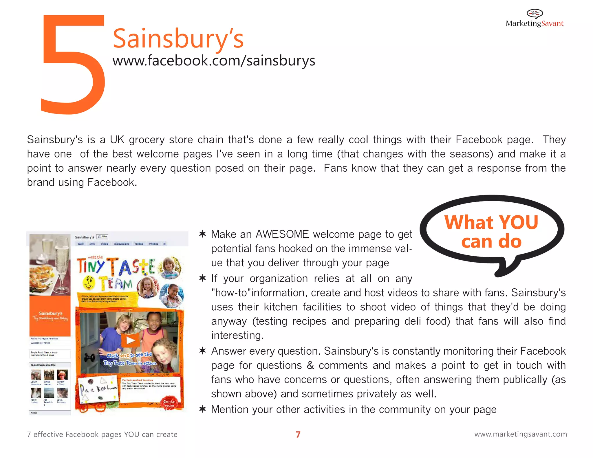 5                      Sainsbury’s
                       www.facebook.com/sainsburys




Sainsbury's is a UK grocery store chain that's done a few really cool things with their Facebook page. They
have one of the best welcome pages I've seen in a long time (that changes with the seasons) and make it a
point to answer nearly every question posed on their page. Fans know that they can get a response from the
brand using Facebook.



                                                                                               What YOU
                                                                                                can do
                                             Make an AWESOME welcome page to get
                                              potential fans hooked on the immense val-
                                              ue that you deliver through your page
                                             If your organization relies at all on any
                                              "how-to"information, create and host videos to share with fans. Sainsbury's
                                              uses their kitchen facilities to shoot video of things that they'd be doing
                                              anyway (testing recipes and preparing deli food) that fans will also find
                                              interesting.
                                             Answer every question. Sainsbury's is constantly monitoring their Facebook
                                              page for questions & comments and makes a point to get in touch with
                                              fans who have concerns or questions, often answering them publically (as
                                              shown above) and sometimes privately as well.
                                             Mention your other activities in the community on your page

7 effective Facebook pages YOU can create                       7                                    www.marketingsavant.com
 