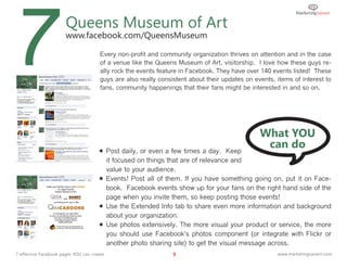 7                      Queens Museum of Art
                       www.facebook.com/QueensMuseum

                                       Every non-profit and community organization thrives on attention and in the case
                                       of a venue like the Queens Museum of Art, visitorship. I love how these guys re-
                                       ally rock the events feature in Facebook. They have over 140 events listed! These
                                       guys are also really consistent about their updates on events, items of interest to
                                       fans, community happenings that their fans might be interested in and so on.




                                                                                                What YOU
                                       Post daily, or even a few times a day. Keep
                                                                                                 can do
                                        it focused on things that are of relevance and
                                        value to your audience.
                                       Events! Post all of them. If you have something going on, put it on Face-
                                        book. Facebook events show up for your fans on the right hand side of the
                                        page when you invite them, so keep posting those events!
                                       Use the Extended Info tab to share even more information and background
                                        about your organization.
                                       Use photos extensively. The more visual your product or service, the more
                                        you should use Facebook's photos component (or integrate with Flickr or
                                        another photo sharing site) to get the visual message across.
7 effective Facebook pages YOU can create                        9                                    www.marketingsavant.com
 