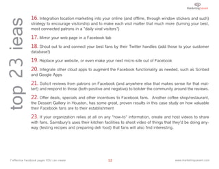 top 23 ieas      16. Integration location marketing into your online (and offline, through window stickers and such)
                 strategy to encourage visitorship and to make each visit matter that much more (turning your best,
                 most connected patrons in a "daily viral visitors")

                 17. Mirror your web page in a Facebook tab
                 18. Shout out to and connect your best fans by their Twitter handles (add those to your customer
                 database!)

                 19. Replace your website, or even make your next micro-site out of Facebook
                 20. Integrate other cloud apps to augment the Facebook functionality as needed, such as Scribed
                 and Google Apps

                 21. Solicit reviews from patrons on Facebook (and anywhere else that makes sense for that mat-
                 ter!) and respond to those (both positive and negative) to bolster the community around the reviews.

                 22. Offer deals, specials and other incentives to Facebook fans.   Another coffee shop/restaurant,
                 the Dessert Gallery in Houston, has some great, proven results in this case study on how valuable
                 their Facebook fans are to their establishment

                 23. If your organization relies at all on any "how-to" information, create and host videos to share
                 with fans. Sainsbury's uses their kitchen facilities to shoot video of things that they'd be doing any-
                 way (testing recipes and preparing deli food) that fans will also find interesting.




  7 effective Facebook pages YOU can create                  12                                     www.marketingsavant.com
 