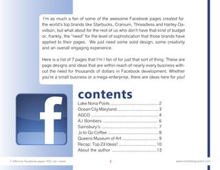 I'm as much a fan of some of the awesome Facebook pages created for
                       the world's top brands like Starbucks, Cranium, Threadless and Harley-Da-
                       vidson, but what about for the rest of us who don't have that kind of budget
                       or, frankly, the "need" for the level of sophistication that those brands have
                       applied to their pages. We just need some solid design, some creativity
                       and an overall engaging experience.

                       Here is a list of 7 pages that I'm I fan of for just that sort of thing. These are
                       page designs and ideas that are within reach of nearly every business with-
                       out the need for thousands of dollars in Facebook development. Whether
                       you're a small business or a mega-enterprise, there are ideas here for you!



                                            contents
                                            Lake Nona Pools .................................... 2
                                            Ocean City Maryland ............................... 3
                                            AGCO .................................................. 4
                                            AJ Bombers ......................................... 6
                                            Sainsbury's .......................................... 7
                                            Jo to Go Coffee ...................................... 8
                                            Queens Museum of Art ........................... 9
                                            Recap: Top 23 Ideas! ............................ 10
                                            About the author ..................................13

7 effective Facebook pages YOU can create                        1                                      www.marketingsavant.com
 