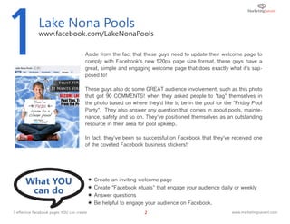 1             Lake Nona Pools
              www.facebook.com/LakeNonaPools

                                        Aside from the fact that these guys need to update their welcome page to
                                        comply with Facebook's new 520px page size format, these guys have a
                                        great, simple and engaging welcome page that does exactly what it's sup-
                                        posed to!

                                        These guys also do some GREAT audience involvement, such as this photo
                                        that got 90 COMMENTS! when they asked people to "tag" themselves in
                                        the photo based on where they'd like to be in the pool for the "Friday Pool
                                        Party". They also answer any question that comes in about pools, mainte-
                                        nance, safety and so on. They've positioned themselves as an outstanding
                                        resource in their area for pool upkeep.

                                        In fact, they've been so successful on Facebook that they've received one
                                        of the coveted Facebook business stickers!




      What YOU                                 Create an inviting welcome page

       can do                               
                                            
                                                Create "Facebook rituals" that engage your audience daily or weekly
                                                Answer questions
                                               Be helpful to engage your audience on Facebook.
7 effective Facebook pages YOU can create                           2                                   www.marketingsavant.com
 