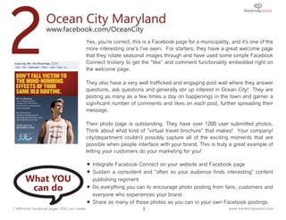 2                 Ocean City Maryland
                  www.facebook.com/OceanCity
                                            Yes, you're correct, this is a Facebook page for a municipality, and it's one of the
                                            more interesting one's I've seen. For starters, they have a great welcome page
                                            that they rotate seasonal images through and have used some simple Facebook
                                            Connect trickery to get the "like" and comment functionality embedded right on
                                            the welcome page.

                                            They also have a very well trafficked and engaging post wall where they answer
                                            questions, ask questions and generally stir up interest in Ocean City! They are
                                            posting as many as a few times a day on happenings in the town and garner a
                                            significant number of comments and likes on each post, further spreading their
                                            message.

                                            Their photo page is outstanding. They have over 1200 user submitted photos.
                                            Think about what kind of "virtual travel brochure" that makes! Your company/
                                            city/department couldn't possibly capture all of the exciting moments that are
                                            possible when people interface with your brand. This is truly a great example of
                                            letting your customers do your marketing for you!

                                             Integrate Facebook Connect on your website and Facebook page
                                             Sustain a consistent and "often as your audience finds interesting" content
      What YOU                                publishing regiment
       can do                                Do everything you can to encourage photo posting from fans, customers and
                                              everyone who experiences your brand
                                             Share as many of those photos as you can in your own Facebook postings
7 effective Facebook pages YOU can create                            3                                      www.marketingsavant.com
 