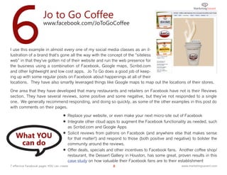 6                      Jo to Go Coffee
                       www.facebook.com/JoToGoCoffee



I use this example in almost every one of my social media classes as an il-
lustration of a brand that's gone all the way with the concept of the "siteless
web" in that they've gotten rid of their website and run the web presence for
the business using a combination of Facebook, Google maps, Scribd.com
and other lightweight and low cost apps. Jo To Go does a good job of keep-
ing up with some regular posts on Facebook about happenings at all of their
locations. They have also smartly leveraged things like Google maps to map out the locations of their stores.

One area that they have developed that many restaurants and retailers on Facebook have not is their Reviews
section. They have several reviews, some positive and some negative, but they've not responded to a single
one. We generally recommend responding, and doing so quickly, as some of the other examples in this post do
with comments on their pages.

                                      Replace your website, or even make your next micro-site out of Facebook
                                      Integrate other cloud apps to augment the Facebook functionality as needed, such
                                       as Scribd.com and Google Apps

   What YOU                           Solicit reviews from patrons on Facebook (and anywhere else that makes sense
                                       for that matter!) and respond to those (both positive and negative) to bolster the
    can do                             community around the reviews.
                                      Offer deals, specials and other incentives to Facebook fans. Another coffee shop/
                                       restaurant, the Dessert Gallery in Houston, has some great, proven results in this
                                       case study on how valuable their Facebook fans are to their establishment
7 effective Facebook pages YOU can create                       8                                    www.marketingsavant.com
 