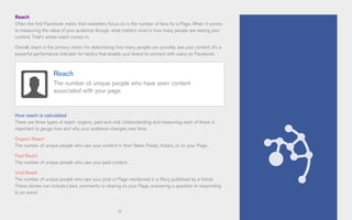 11
Reach
Often the first Facebook metric that marketers focus on is the number of fans for a Page. When it comes
to measuring the value of your audience though, what matters most is how many people are seeing your
content. That’s where reach comes in.
Overall, reach is the primary metric for determining how many people can possibly see your content. It’s a
powerful performance indicator for tactics that enable your brand to connect with users on Facebook.
How reach is calculated
There are three types of reach: organic, paid and viral. Understanding and measuring each of these is
important to gauge how and why your audience changes over time.
Organic Reach
The number of unique people who saw your content in their News Feeds, tickers, or on your Page.
Paid Reach
The number of unique people who saw your paid content.
Viral Reach
The number of unique people who saw your post or Page mentioned in a Story published by a friend.
These stories can include Likes, comments or sharing on your Page, answering a question or responding
to an event.
Reach
The number of unique people who have seen content
associated with your page
 