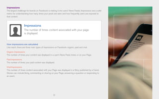 13
Impressions
The largest challenge for brands on Facebook is making it into users’ News Feeds. Impressions are a solid
metric for understanding how many times your posts are seen and how frequently users are exposed to
that content.
How impressions are calculated
Like reach, there are three main types of impressions on Facebook: organic, paid and viral.
Organic Impressions
The number of times your content was displayed in a user’s News Feed, ticker, or on your Page.
Paid Impressions
The number of times your paid content was displayed.
Viral Impressions
The number of times content associated with your Page was displayed in a Story published by a friend.
Stories can include liking, commenting or sharing on your Page, answering a question or responding to
an event.
Impressions
The number of times content associated with your page
is displayed
 