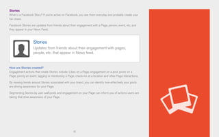 15
Stories
What is a Facebook Story? If you’re active on Facebook, you see them everyday and probably create your
fair share.
Facebook Stories are updates from friends about their engagement with a Page, person, event, etc. and
they appear in your News Feed.
How are Stories created?
Engagement actions that create Stories include: Likes on a Page, engagement on a post, posts on a
Page, joining an event, tagging or mentioning a Page, check-ins at a location and other Page interactions.
By viewing trends around Stories associated with your brand, you can identify how effectively your posts
are driving awareness for your Page.
Segmenting Stories by user wall posts and engagement on your Page can inform you of actions users are
taking that drive awareness of your Page.
Stories
Updates from friends about their engagement with pages,
people, etc. that appear in News feed.
 