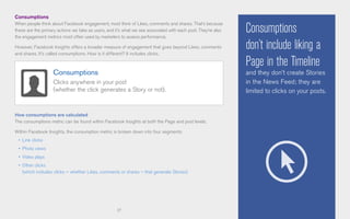 17
Consumptions
When people think about Facebook engagement, most think of Likes, comments and shares. That’s because
these are the primary actions we take as users, and it’s what we see associated with each post. They’re also
the engagement metrics most often used by marketers to assess performance.
However, Facebook Insights offers a broader measure of engagement that goes beyond Likes, comments
and shares. It’s called consumptions. How is it different? It includes clicks.
How consumptions are calculated
The consumptions metric can be found within Facebook Insights at both the Page and post levels.
Within Facebook Insights, the consumption metric is broken down into four segments:
•	 Link clicks
•	 Photo views
•	 Video plays
•	 Other clicks
(which includes clicks – whether Likes, comments or shares – that generate Stories)
Consumptions
don’t include liking a
Page in the Timeline
and they don’t create Stories
in the News Feed; they are
limited to clicks on your posts.
Consumptions
Clicks anywhere in your post
(whether the click generates a Story or not).
 