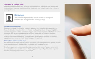 19
Consumers vs. Engaged Users
We already reviewed engaged users, so let’s go over consumers and how the two differ. Although the
consumers metric is perhaps lesser known, it can actually offer more in-depth insight when it comes to
content performance.
How are consumers defined?
Consumers are people who clicked on your posts (anywhere within a post), while engaged users are
those who clicked on or created a Story anywhere on your Page (this includes liking your Page). Since
consumer engagement is limited to posts and engaged users can click anywhere on the Page, the number
of engaged users on your Page will always be equal to or greater than the number of consumers.
While both metrics are available within Facebook Insights at the Page and post levels, the number of
engaged users and consumers should almost be equal at the post level.
What do these metrics mean to you?
Both metrics can be used to measure audience engagement and content performance. However, because
of the subtle differences in how each metric is calculated, each has a specific use.
Since the engaged users metric includes Stories generated by clicks on your Page and not just within
your content, it is a more complete measure of total engagement on your Page. This makes it great for
evaluating how engaged the audience is on your Page.
Consumers
The number of people who clicked on any of your posts
(whether the click generated a Story or not)
 