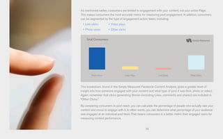 20
As mentioned earlier, consumers are limited to engagement with your content, not your entire Page.
This makes consumers the most accurate metric for measuring post engagement. In addition, consumers
can be segmented by the type of engagement action taken, including:
•	 Link clicks
•	 Photo views
This breakdown, found in the Simply Measured Facebook Content Analysis, gives a greater level of
insight into how someone engaged with your content and what type of post it was (link, photo or video).
Again, remember that clicks generating Stories (including Likes, comments and shares) are included in
“Other Clicks.”
By comparing consumers to post reach, you can calculate the percentage of people who actually saw your
content and chose to engage with it. In other words, you can determine what percentage of your audience
was engaged at an individual post level. That means consumers is a better metric than engaged users for
measuring content performance.
•	 Video plays
•	 Other clicks
Total Consumers
Photo Views Video Plays Link Clicks Other Clicks
 