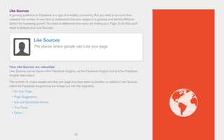21
Like Sources
A growing audience on Facebook is a sign of a healthy community. But you need to do more than
measure the number of new fans to understand how your audience is growing and identify effective
tactics for sustaining growth. You need to determine how users are finding your Page. To do that you’ll
need to analyze your Like Sources.
How Like Sources are calculated
Like Sources can be found within Facebook Insights, via the Facebook Insights tool and the Facebook
Insights data export.
The number of unique people who like your page is broken down by location. In addition, Like Sources
within the Facebook Insights tool are broken out into five segments:
•	 On Your Page
•	 Page Suggestions
•	 Ads and Sponsored Stories
•	 Your Posts
•	 Others
Like Sources
The places where people can Like your page
 