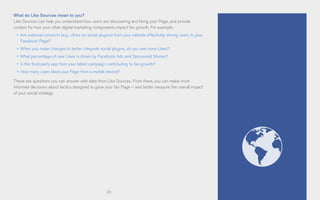 23
What do Like Sources mean to you?
Like Sources can help you understand how users are discovering and liking your Page, and provide
context for how your other digital marketing components impact fan growth. For example:
•	 Are external connects (e.g., clicks on social plugins) from your website effectively driving users to your
Facebook Page?
•	 When you make changes to better integrate social plugins, do you see more Likes?
•	 What percentage of new Likes is driven by Facebook Ads and Sponsored Stories?
•	 Is the third-party app from your latest campaign contributing to fan growth?
•	 How many users liked your Page from a mobile device?
These are questions you can answer with data from Like Sources. From there, you can make more
informed decisions about tactics designed to grow your fan Page – and better measure the overall impact
of your social strategy.
 