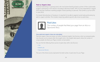 24
Paid vs. Organic Likes
Facebook advertising is a growing trend, with most brands devoting at least a portion of their social media
budget to advertising on the network. According to Business Insider, 74% of survey respondents in August
2013 said their Facebook marketing budgets include spending on paid ads. That number is up from 54%
in June 2012.
For brands that advertise on Facebook, it’s important to be able to segment social media performance by
paid vs. organic activities. This includes measuring audience growth, also known as paid Likes.
How paid and organic Likes are calculated
Paid and organic Likes are broken out within Facebook Insights’ Like Sources, which we reviewed earlier.
Like Sources can be viewed within the Insights tool or the Insights data export, where the number of
unique people who liked your Page is broken out by location.
You can find the following three sources of paid Likes within Like Sources:
•	 Ads
•	 Mobile ads
•	 Sponsored Stories
The sum of the three sources represents the total number of paid Likes for your Page.
Paid Likes
The number of people that liked your page from an Ad or a
Sponsored Story
 