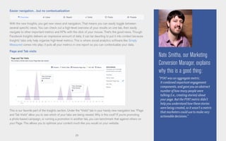 29
Easier navigation…but no contextualization
With the new Insights, you get new views and navigation. That means you can easily toggle between
several specific views. You can check out a high-level overview of your results on one tab, then easily
navigate to other important metrics and KPIs with the click of your mouse. That’s the good news. Though
Facebook Insights delivers an impressive amount of data, it can be daunting to put it into context because
Insights’ tabs only help organize high-level metrics. This is where social analytics software like Simply
Measured comes into play; it puts all your metrics in one report so you can contextualize your data.
Page and Tab visits
This is our favorite part of the Insights section. Under the “Visits” tab in your handy new navigation bar, “Page
and Tab Visits” allow you to see which of your tabs are being viewed. Why is this cool? If you’re promoting
a photo-based campaign, or running a promotion in another tab, you can benchmark that against others on
your Page. This allows you to optimize your content much like you would on your website.
Nate Smitha, our Marketing
Conversion Manager, explains
why this is a good thing:
“PTAT was an aggregate metric.
It combined important engagement
components, and gave you an abstract
number of how many people were
talking (i.e., creating stories) about
your page. But the PTAT metric didn’t
help you understand how these stories
were being created, so it wasn’t a metric
that marketers could use to make very
actionable decisions.”
 