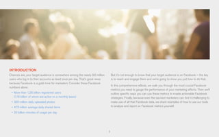 3
INTRODUCTION
Chances are, your target audience is somewhere among the nearly 9.6 million
users who log in to their accounts as least once per day. That’s good news
because Facebook is a gold mine for marketers. Consider these Facebook
numbers alone:
•	 More than 1.26 billion registered users
(1.19 billion of whom are active on a monthly basis)
•	 350 million daily uploaded photos
•	 4.75 billion average daily shared items
•	 20 billion minutes of usage per day
But it’s not enough to know that your target audience is on Facebook – the key
is to reach and engage them and we’re going to show you just how to do that.
In this comprehensive eBook, we walk you through the most crucial Facebook
metrics you need to gauge the performance of your marketing efforts. Then we’ll
outline specific ways you can use these metrics to create actionable Facebook
strategies. Finally, because even the savviest marketers can find it challenging to
make use of all that Facebook data, we share examples of how to use our tools
to analyze and report on Facebook metrics yourself.
 
