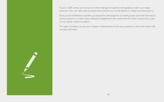 38
If you’re a B2C brand, just be sure to confirm that age and gender demographics match your target
audience. Then use sales data to pinpoint the products your social audience is likely to be interested in.
Once you’ve established a baseline, go beyond fan demographics by building buyer personas that map to
certain products or content topics. Measure engagement with content that ties back to personas as part
of your regular audience analysis.
This type of analysis can give you a deeper understanding of who your audience is and what content will
resonate with them.
 