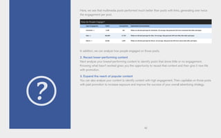 42
Here, we see that multimedia posts performed much better than posts with links, generating over twice
the engagement per post.
In addition, we can analyze how people engaged on those posts.
2. Recast lower-performing content
Next analyze your lowest-performing content to identify posts that drove little or no engagement.
Knowing what hasn’t worked gives you the opportunity to recast that content and then give it new life
with promotion.
3. Expand the reach of popular content
You can also analyze your content to identify content with high engagement. Then capitalize on those posts
with paid promotion to increase exposure and improve the success of your overall advertising strategy.
 