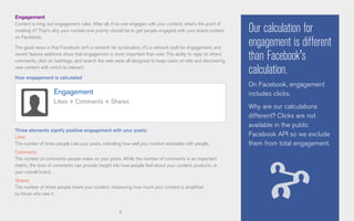 5
Engagement
Content is king, but engagement rules. After all, if no one engages with your content, what’s the point of
creating it? That’s why your number-one priority should be to get people engaged with your brand content
on Facebook.
The good news is that Facebook isn’t a network for syndication; it’s a network built for engagement, and
recent feature additions show that engagement is more important than ever. The ability to reply to others’
comments, click on hashtags, and search the web were all designed to keep users on-site and discovering
new content with which to interact.
How engagement is calculated
Three elements signify positive engagement with your posts:
Likes
The number of times people Like your posts, indicating how well your content resonates with people.
Comments
The number of comments people make on your posts. While the number of comments is an important
metric, the tone of comments can provide insight into how people feel about your content, products, or
your overall brand.
Shares
The number of times people share your content, measuring how much your content is amplified
by those who see it.
Engagement
Likes + Comments + Shares
Our calculation for
engagement is different
than Facebook's
calculation.
On Facebook, engagement
includes clicks.
Why are our calculations
different? Clicks are not
available in the public
Facebook API so we exclude
them from total engagement.
 