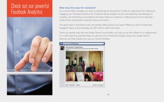 56
What does this mean for marketers?
As a social media manager, you have to dig through an abundance of data to understand how well you’re
engaging your intended audience. On Facebook alone, Insights can be overwhelming, Ads Manager is
complex, and identifying conversations and topics that your audience is talking about can be daunting –
unless those conversations directly involve your brand.
The good news is that these users are already talking about your brand. While you want to keep them
engaged, happy and purchasing, you still need to reach new users.
There are several ways the new Graph Search functionality can help you do this. While it’s no replacement
for a solid reporting tool that helps you get more from Facebook Insights, these new Graph Search
features can help simplify your job as a social marketer.
Check out our powerful
Facebook Analytics
 