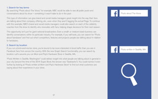 57
1. Search for key terms
By searching “Posts about The Voice,” for example, NBC would be able to see all public posts and
conversations about its show – something it wasn’t able to do in the past.
This type of information can give brand and social media managers great insight into the way their fans
are talking about their company, offering, etc., even when they aren’t tagging the actual Page. To continue
with this example, NBC’s brand and social media managers could also search on each of the celebrity
coaches from the show to identify who resonates with fans, helping shape decisions for their next season.
This opportunity isn’t just for giant national broadcasters. Even a small- or medium-sized business can
identify conversations within its particular industry. For example, if you sell tools, you can search for “Posts
about handsaws” and find out which competitors, features and projects people are talking about in relation
to handsaws.
2. Search by location
If you run a brick-and-mortar store, you’re bound to be more interested in local traffic than you are in
Facebook fans from across the country. With the new Graph Search functionality, you can search by
location. Let’s assume you run Mom and Pop’s Hardware Store in Seattle, WA.
“Posts Written in Seattle, Washington” could deliver insight into what people are talking about in general in
your city (around the time of the 2014 Super Bowl, the answer was “Seahawks”). You could narrow it even
further by looking at “Posts written at Mom and Pop’s Hardware Store” to find out what customers are
saying about their experience in your store.
Posts about The Voice
Posts written in Seattle, WA
 