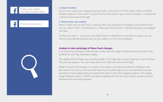 58
3. Search by time
Say you ran a sale at your hardware store last month. Just search on “Posts written at Mom and Pop’s
Hardware Store from last month” for posts from that time frame to get a sense of whether or not potential
customers were aware of the sale.
4. Search your own content
Want to make sure you don’t miss a response when you participate in Facebook conversations? Now
you can search “Posts I commented on” or “My posts from last year” to identify the places you engaged
with fans.
So there you have it – once you’ve used Graph Search to identify the conversations to target, you can
track success, allocate ad spend and use your analytics to form future strategies.
Analyze to take advantage of News Feed changes
In its most recent attempt to make branded content feel more organic, Facebook announced that it has
updated the way Page interactions display.
The update will treat Pages even more like people. If one Page tags a second Page that a user has liked,
that post may appear in the user’s news feed, even if they don’t like the first Page.
While the intent of this change is to create a more organic and natural newsfeed for Facebook users
(the network ran a survey and found that these stories received high scores), the implications are also
awesome for brand pages looking to expand their reach or grow their engaged audience. This change
brings Facebook closer to Twitter’s prerogative; validating the fact that users are less resistant to brand
interaction than was once assumed.
Posts written at Mom
and Pop’s Hardware Store
Posts I commented on
 