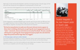 61
Right away, it’s clear that Ducatisti Integralisti is both the most frequent poster on Ducati’s page, and that
their posts have received the most engagement of anything posted on Ducati’s wall.
To get a closer look at that engagement, we can open this report in Excel, and flip over to the “Posters” tab.
Of the engagement on Ducatisti Integralisti posts to Ducati’s wall, 219 were shares and 786 were Likes.
This suggests that there is both an overlap of Page fans, and interest. This is key to Facebook’s News
Feed “relevancy” algorithm. According to the announcement from Facebook:
“We look at many factors to make sure the most relevant stories appear in
News Feed, including which posts are getting the most engagement (such as
“Likes”, comments, shares and clicks) across all of Facebook. We also consider
which posts are getting the most engagement from people who Like both the
Page that posted and the Page that was tagged.”
2. Find large pages catering to similar interests:
If you have a large list of competitors or industry “frienemies”, there’s a good chance that they’ve reached a
large group of potential customers that you haven’t. Find out who they are, and how they’re doing it.
Competitive analysis is one of the most versatile and under-utilized types of analysis. There’s a lot you can
learn from your competition, and in this case, a lot you can leverage.
Ducatisti Integralisti is
the most frequent poster
on Ducati’s page.
Since Ducatisti Integralisti is a
Ducati-focused site, this isn’t
surprising, but it’s very possible
that not everyone who Likes that
page also Likes the Ducati page.
Ducati could take advantage of
this potential by tagging Ducatisti
Integralisti in their Page Posts. With
Facebook’s newest change, this
gives them a new potential to show
up in relevant feeds.
 