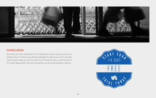 66
CONCLUSION
Now that you know what each of the Facebook metrics means and how to
analyze them, it’s time to put that knowledge into play. If you don’t currently
have a tool to help you dive into all of your Facebook data, we’d love you to
try Simply Measured’s full suite of powerful social media analytics reports.
 