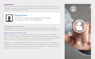 7
Engaged Users
When it comes to your audience on Facebook, there are far more important metrics than your number of
Page fans. The engaged users metric is one of them; it’s a key Facebook metric that measures how many
people are actively engaging with your Page.
How engaged users are calculated
The engaged users metric can be found within Facebook Insights at both the Page and post levels.
Engaged users aren’t just limited to your fans; anyone who engages with your Page is an engaged user.
What do engaged users mean to you?
Measuring engaged users goes a step beyond your Page’s fan count to tell you how many people are
interacting with your Page. Out of the people whom you were able to reach, these are the users who took
action on your Page – whether as a Like, share, comment, etc. Monitoring engaged users as a percentage of
fans over time can help you determine whether you’re growing an active or a passive audience.
Engaged users as a percentage of total fans indicates how active your audience is and how valuable your
fan growth is from month to month. For example, if the number of total engaged users is up each month as
a percentage of total fans, then the quality of your audience is improving. Even the number of engaged users
reflects how much your audience is choosing to interact with your brand.
Engaged Users
The number of people who engaged with your page
(including any click or Story generated)
 