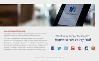 ABOUT SIMPLY MEASURED
Simply Measured is a fast-growing team of data geeks dedicated to making
the world of analytics and reporting a better, more beautiful place.
Our goal is to put the tools to understand business data in the hands of
business users. We think reporting should be simple, beautiful, and accessible
for everyone – not just data scientists. Our software streamlines the process
from data to deliverables and eliminates the countless hours spent on everyday
reporting tasks. We do this by putting cloud data sources at your fingertips,
providing a marketplace of best practice reports, and generating beautiful
deliverables on the web, in Excel, and in PowerPoint with a couple of clicks.
Copyright © 2010–2014 Simply Measured, Inc. All Rights Reserved.
Want to try Simply Measured?
Request a Free 14 Day Trial
 