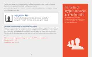 9
The first option allows you to compare your post or Page performance to other brands on Facebook.
Again, this is using public data, not data from Facebook Insights.
The second option allows you to measure your own brand’s post performance as accurately as possible
using Facebook Insights data.
Calculating engagement rate for posts using Insights data
Engagement rate is designed to measure the number of unique users who engaged with your content as
a percentage of the number of users that were exposed to it. Facebook Insights data provides in-depth
unique user totals for engagement actions on your posts, as well as the overall reach of your posts.
This allows you to calculate engagement rate based on more than Likes, shares, comments and clicks.
Example:
100 unique users engaged with a given post and 1000 users saw the post
Engaged users = 100
Engagement rate = 10%
The number of
engaged users serves
as a valuable metric
for measuring content
performance and the quality
of your audience.
Engagement Rate
People who liked, commented, shared, or clicked on
your post / people who saw your post (post reach)
 