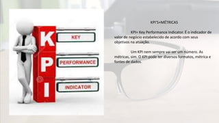 KPI’S+MÉTRICAS
KPI= Key Performance Indicator. É o indicador de
valor de negócio estabelecido de acordo com seus
objetivos na atuação.
Um KPI nem sempre vai ser um número. As
métricas, sim. O KPI pode ter diversos formatos, métrica e
fontes de dados.
 